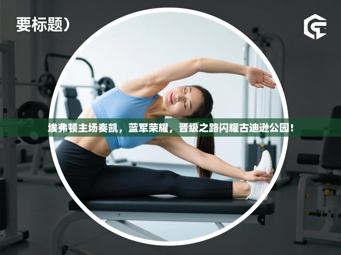 埃弗顿主场奏凯，蓝军荣耀，晋级之路闪耀古迪逊公园！  第1张